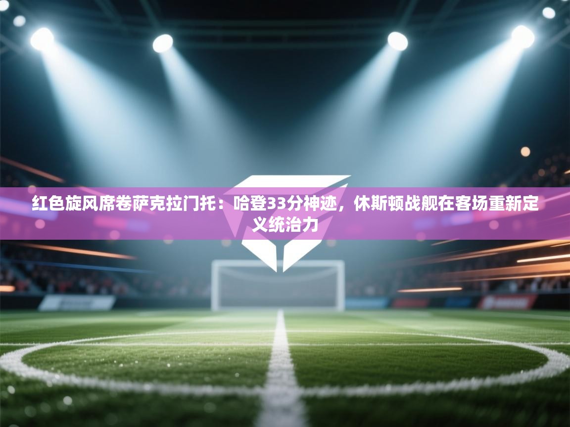 红色旋风席卷萨克拉门托：哈登33分神迹，休斯顿战舰在客场重新定义统治力  第2张